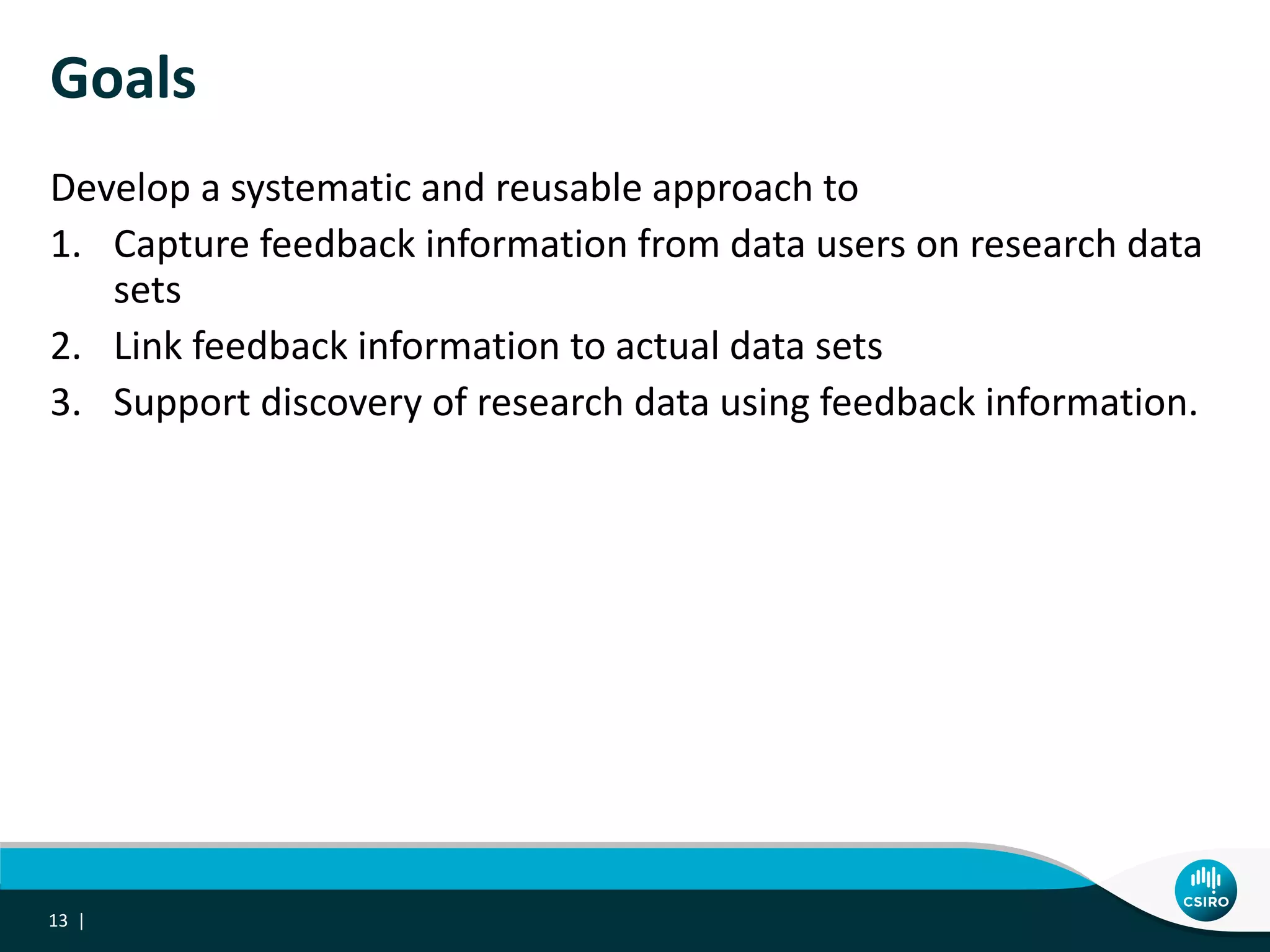 Goals
Develop a systematic and reusable approach to
1. Capture feedback information from data users on research data
sets
2. Link feedback information to actual data sets
3. Support discovery of research data using feedback information.
13 |
 
