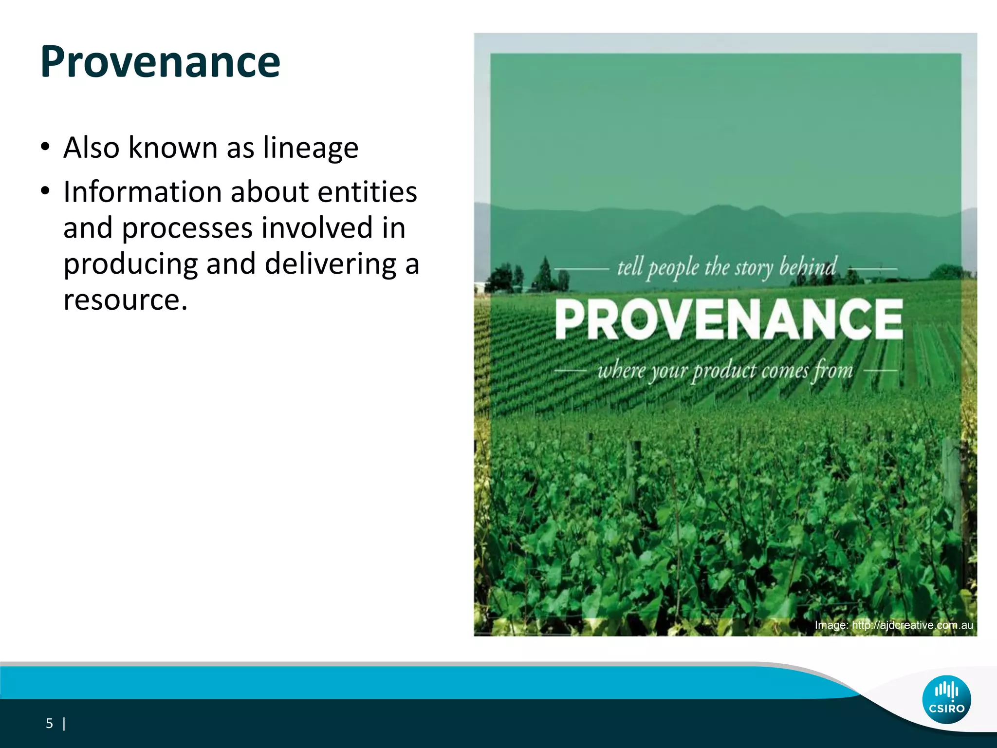 Provenance
• Also known as lineage
• Information about entities
and processes involved in
producing and delivering a
resource.
5 |
Image: http://ajdcreative.com.au
 