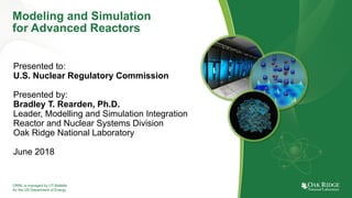 ORNL is managed by UT-Battelle
for the US Department of Energy
Modeling and Simulation
for Advanced Reactors
Presented to:
U.S. Nuclear Regulatory Commission
Presented by:
Bradley T. Rearden, Ph.D.
Leader, Modelling and Simulation Integration
Reactor and Nuclear Systems Division
Oak Ridge National Laboratory
June 2018
 