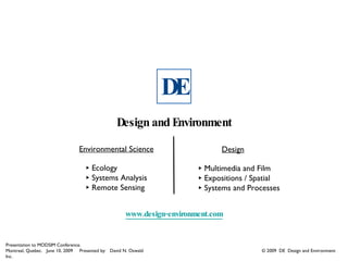 DE
                                                 Design and Environment

                                Environmental Science                         Design

                                   ‣ Ecology                            ‣ Multimedia and Film
                                   ‣ Systems Analysis                   ‣ Expositions / Spatial
                                   ‣ Remote Sensing                     ‣ Systems and Processes

                                                     www.design-environment.com


Presentation to MODSIM Conference.
Montreal, Quebec. June 10, 2009 Presented by: David N. Oswald                            © 2009 DE Design and Environment
Inc.
 