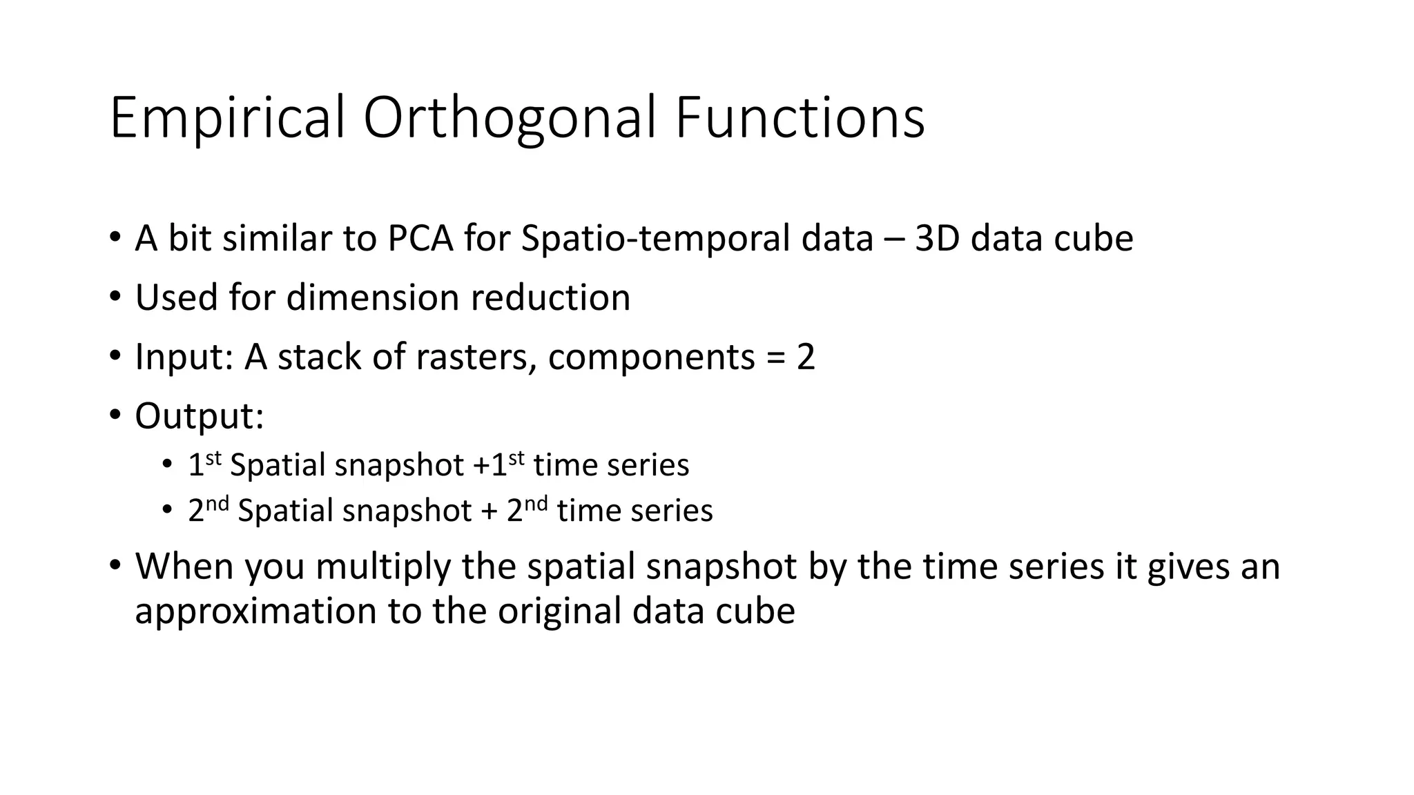 Empirical Orthogonal Functions
• A bit similar to PCA for Spatio-temporal data – 3D data cube
• Used for dimension reduction
• Input: A stack of rasters, components = 2
• Output:
• 1st Spatial snapshot +1st time series
• 2nd Spatial snapshot + 2nd time series
• When you multiply the spatial snapshot by the time series it gives an
approximation to the original data cube
 