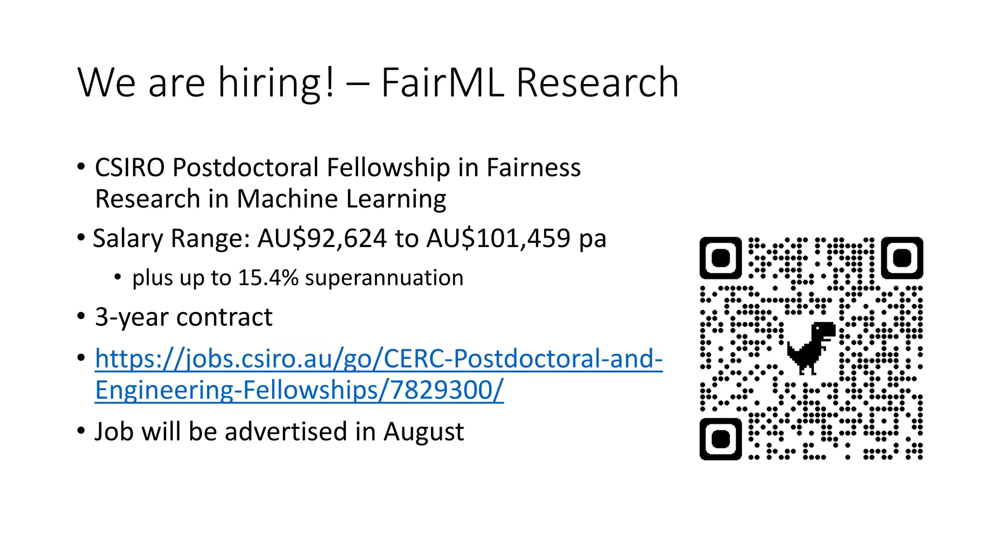 We are hiring! – FairML Research
• CSIRO Postdoctoral Fellowship in Fairness
Research in Machine Learning
• Salary Range: AU$92,624 to AU$101,459 pa
• plus up to 15.4% superannuation
• 3-year contract
• https://jobs.csiro.au/go/CERC-Postdoctoral-and-
Engineering-Fellowships/7829300/
• Job will be advertised in August
 