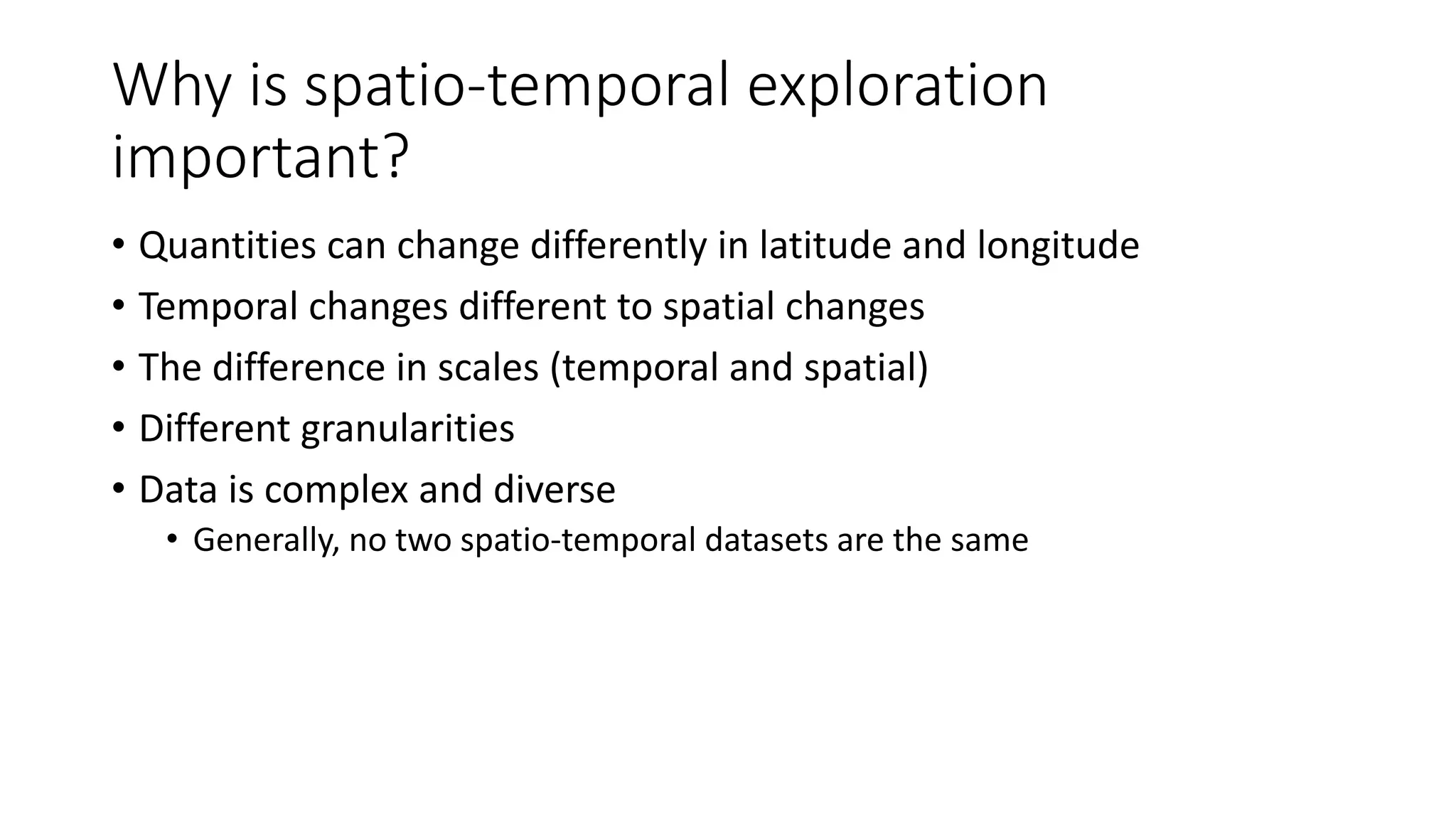 Why is spatio-temporal exploration
important?
• Quantities can change differently in latitude and longitude
• Temporal changes different to spatial changes
• The difference in scales (temporal and spatial)
• Different granularities
• Data is complex and diverse
• Generally, no two spatio-temporal datasets are the same
 