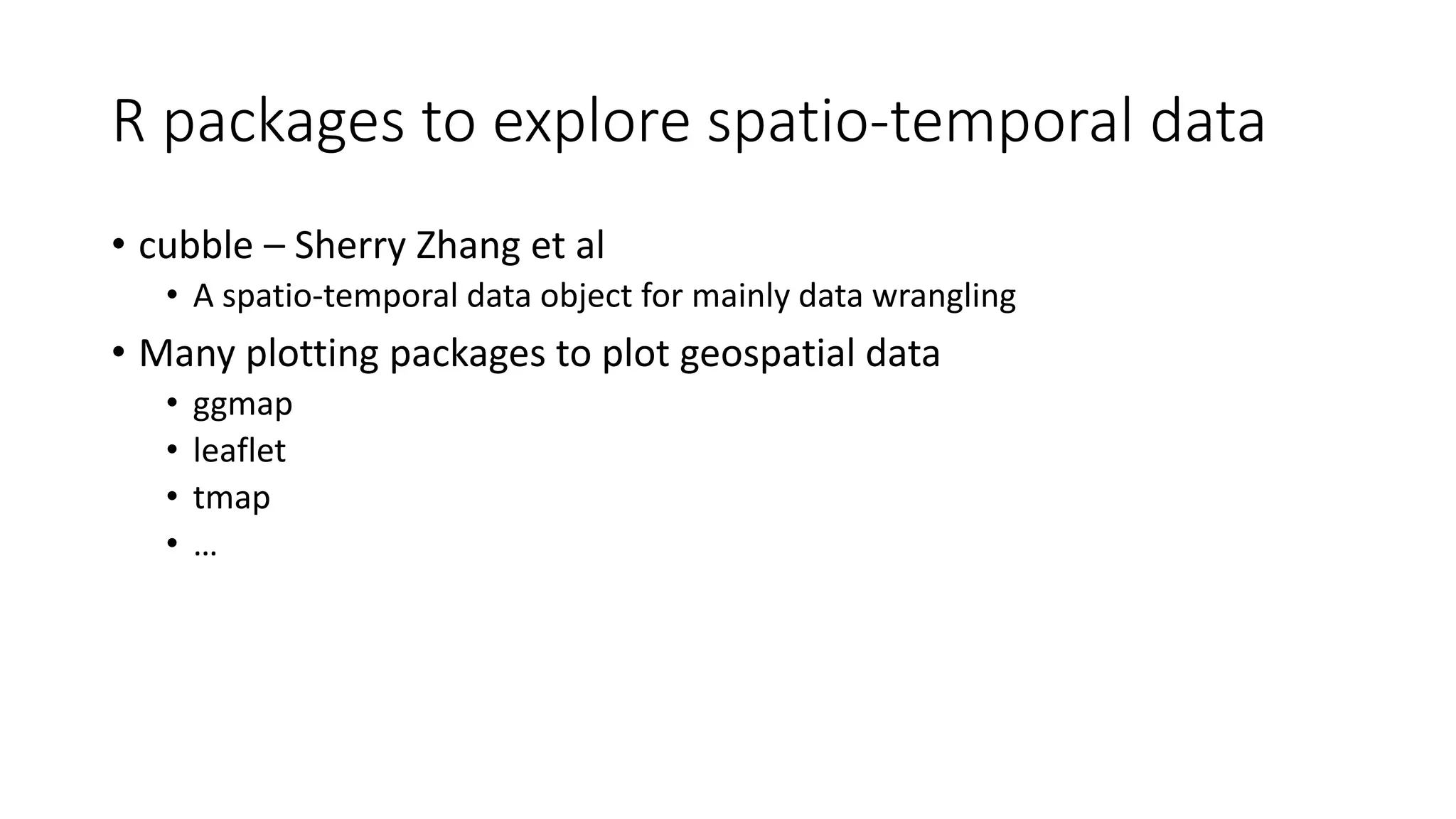 R packages to explore spatio-temporal data
• cubble – Sherry Zhang et al
• A spatio-temporal data object for mainly data wrangling
• Many plotting packages to plot geospatial data
• ggmap
• leaflet
• tmap
• …
 