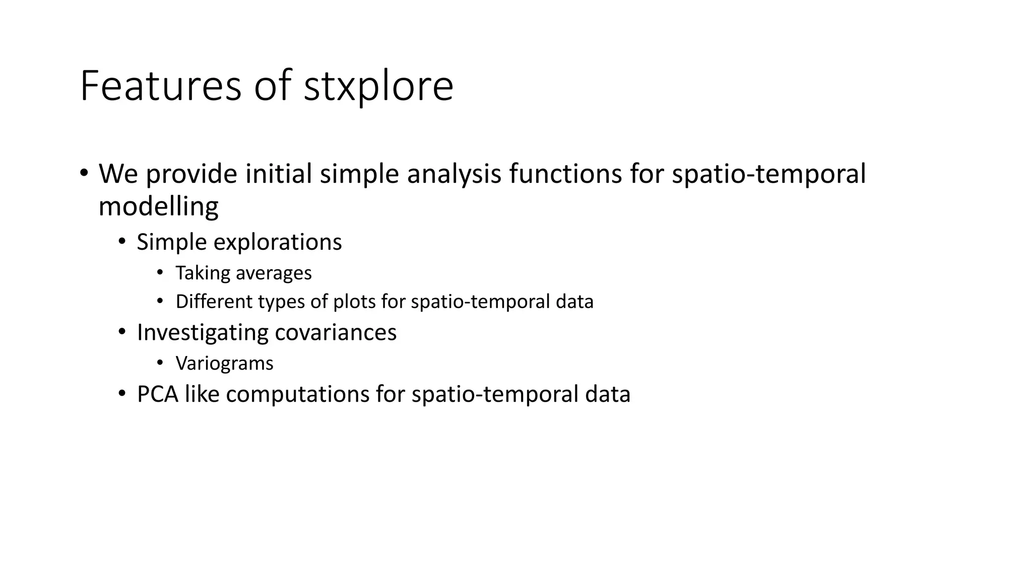 Features of stxplore
• We provide initial simple analysis functions for spatio-temporal
modelling
• Simple explorations
• Taking averages
• Different types of plots for spatio-temporal data
• Investigating covariances
• Variograms
• PCA like computations for spatio-temporal data
 
