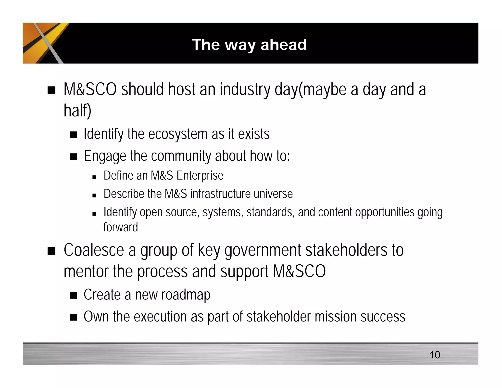 The way ahead
M&SCO should host an industry day(maybe a day and a
half)
Identify the ecosystem as it exists
Engage the community about how to:
Define an M&S Enterprise
Describe the M&S infrastructure universe
Identify open source, systems, standards, and content opportunities going
forward
Coalesce a group of key government stakeholders to
mentor the process and support M&SCO
Create a new roadmap
Own the execution as part of stakeholder mission success
10
 