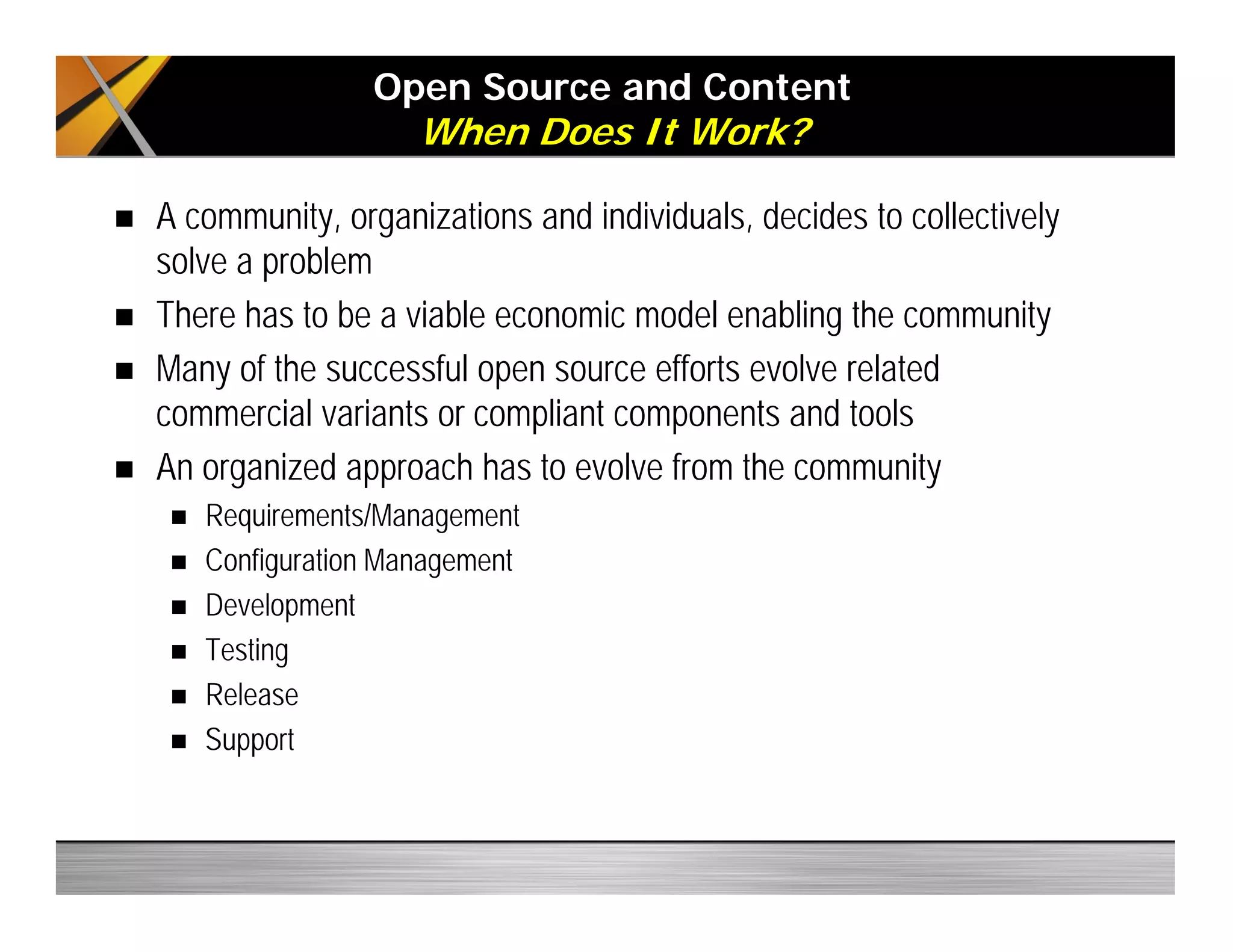 Open Source and Content
When Does It Work?
A community, organizations and individuals, decides to collectively
solve a problem
There has to be a viable economic model enabling the community
Many of the successful open source efforts evolve related
commercial variants or compliant components and tools
An organized approach has to evolve from the community
Requirements/Management
Configuration Management
Development
Testing
Release
Support
 