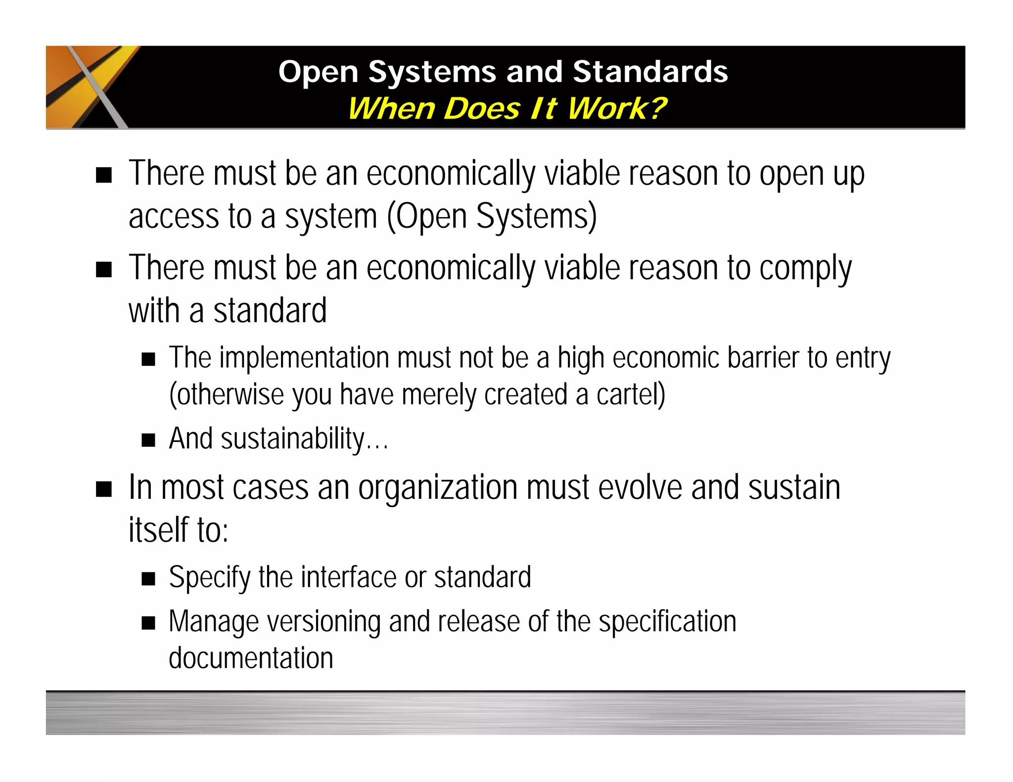 Open Systems and Standards
When Does It Work?
There must be an economically viable reason to open up
access to a system (Open Systems)
There must be an economically viable reason to comply
with a standard
The implementation must not be a high economic barrier to entry
(otherwise you have merely created a cartel)
And sustainability…
In most cases an organization must evolve and sustain
itself to:
Specify the interface or standard
Manage versioning and release of the specification
documentation
 