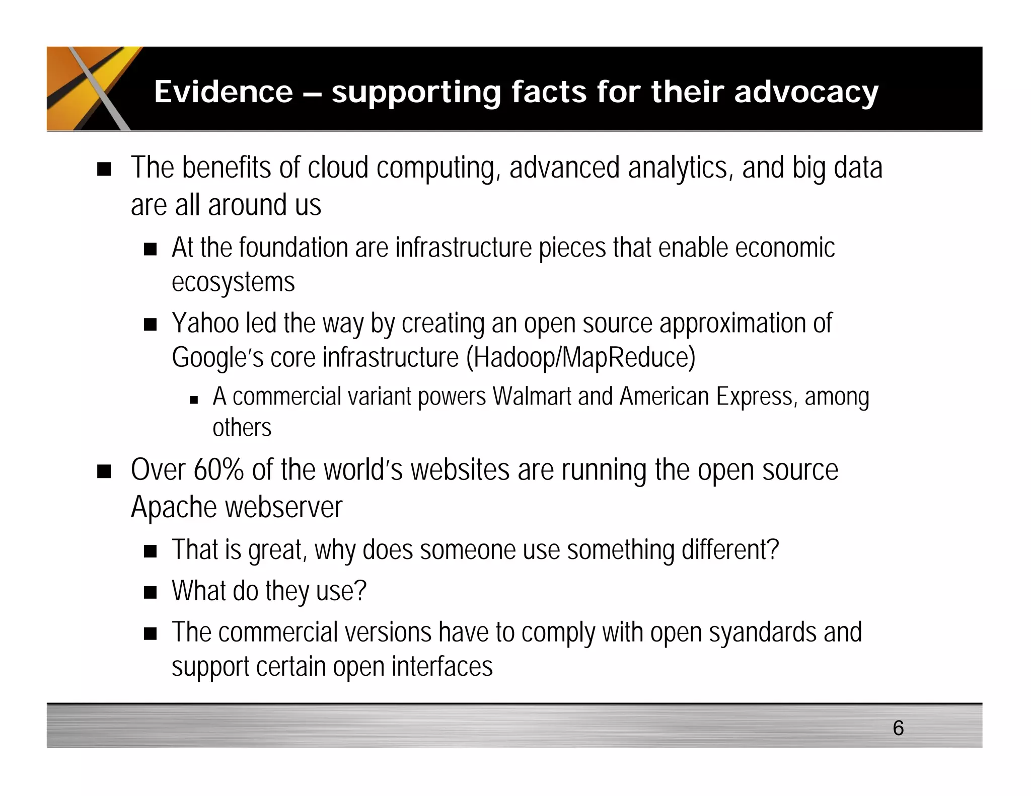 The benefits of cloud computing, advanced analytics, and big data
are all around us
At the foundation are infrastructure pieces that enable economic
ecosystems
Yahoo led the way by creating an open source approximation of
Google’s core infrastructure (Hadoop/MapReduce)
A commercial variant powers Walmart and American Express, among
others
Over 60% of the world’s websites are running the open source
Apache webserver
That is great, why does someone use something different?
What do they use?
The commercial versions have to comply with open syandards and
support certain open interfaces
Evidence – supporting facts for their advocacy
6
 