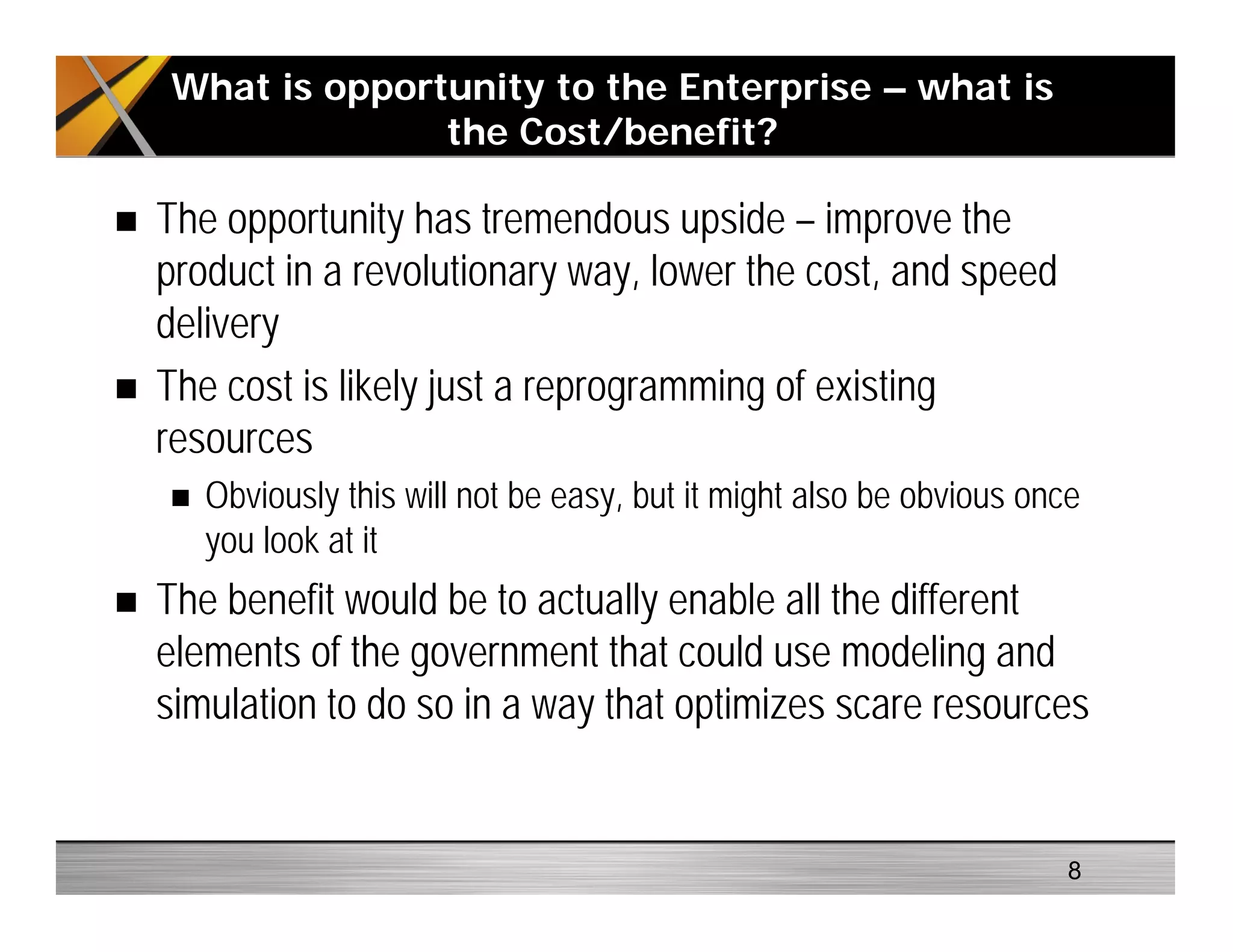 The opportunity has tremendous upside – improve the
product in a revolutionary way, lower the cost, and speed
delivery
The cost is likely just a reprogramming of existing
resources
Obviously this will not be easy, but it might also be obvious once
you look at it
The benefit would be to actually enable all the different
elements of the government that could use modeling and
simulation to do so in a way that optimizes scare resources
What is opportunity to the Enterprise – what is
the Cost/benefit?
8
 