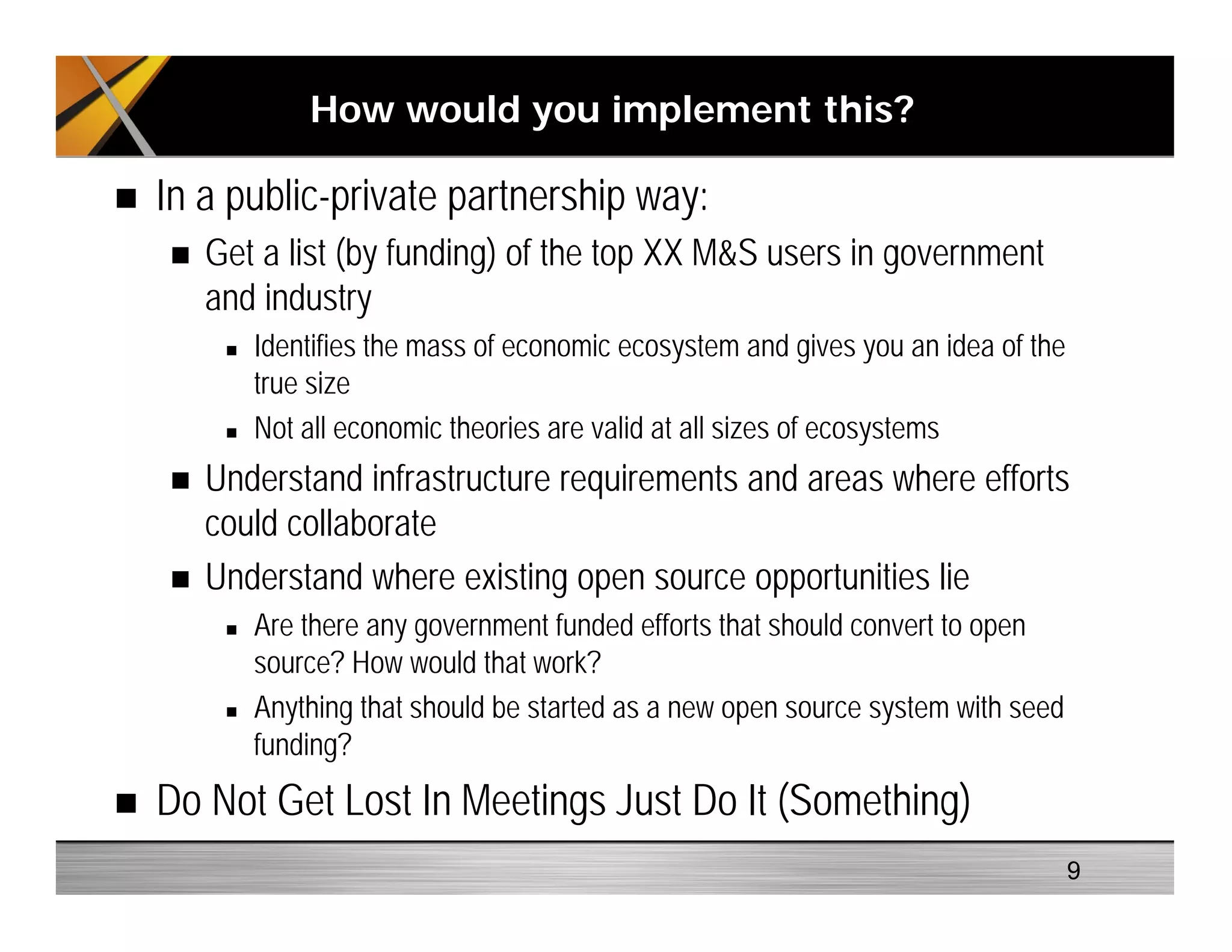 In a public-private partnership way:
Get a list (by funding) of the top XX M&S users in government
and industry
Identifies the mass of economic ecosystem and gives you an idea of the
true size
Not all economic theories are valid at all sizes of ecosystems
Understand infrastructure requirements and areas where efforts
could collaborate
Understand where existing open source opportunities lie
Are there any government funded efforts that should convert to open
source? How would that work?
Anything that should be started as a new open source system with seed
funding?
Do Not Get Lost In Meetings Just Do It (Something)
How would you implement this?
9
 