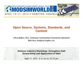 Open Source, Systems, Standards, and
Content
Jeffrey Wallace, Ph.D., Continuous Transformation Environment Laboratories
Mark Visco, Analytical Graphics, Inc.
Defense Industry Workshop: Strengthen DoD
Stewardship and Application of M&S
April 17, 2014, 8:15 am to 12:15 pm
 