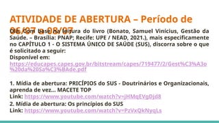 ATIVIDADE DE ABERTURA – Período de
06/07 a 08/07
Olá. Com base na leitura do livro (Bonato, Samuel Vinícius, Gestão da
Saúde. – Brasília: PNAP; Recife: UPE / NEAD, 2021.), mais especificamente
no CAPÍTULO 1 - O SISTEMA ÚNICO DE SAÚDE (SUS), discorra sobre o que
é solicitado a seguir:
Disponível em:
https://educapes.capes.gov.br/bitstream/capes/719477/2/Gest%C3%A3o
%20da%20Sa%C3%BAde.pdf
1. Mídia de abertura: PRICÍPIOS do SUS - Doutrinários e Organizacionais,
aprenda de vez... MACETE TOP
Link: https://www.youtube.com/watch?v=jHMqEVgDjd8
2. Mídia de abertura: Os princípios do SUS
Link: https://www.youtube.com/watch?v=PzVxQkNyqLs
 