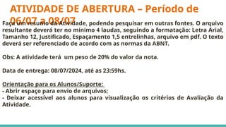 ATIVIDADE DE ABERTURA – Período de
06/07 a 08/07
Faça um resumo da Atividade, podendo pesquisar em outras fontes. O arquivo
resultante deverá ter no mínimo 4 laudas, seguindo a formatação: Letra Arial,
Tamanho 12, Justificado, Espaçamento 1,5 entrelinhas, arquivo em pdf. O texto
deverá ser referenciado de acordo com as normas da ABNT.
Obs: A atividade terá um peso de 20% do valor da nota.
Data de entrega: 08/07/2024, até as 23:59hs.
Orientação para os Alunos/Suporte:
- Abrir espaço para envio de arquivos;
- Deixar acessível aos alunos para visualização os critérios de Avaliação da
Atividade.
 