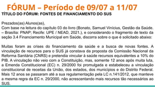 FÓRUM – Período de 09/07 a 11/07
TÍTULO DO FÓRUM: FONTES DE FINANCIAMENTO DO SUS
Prezados(as) Alunos(as),
Com base na leitura do capítulo 03 do livro (Bonato, Samuel Vinícius, Gestão da Saúde.
– Brasília: PNAP; Recife: UPE / NEAD, 2021.), e considerando o fragmento de texto da
seção 3.4 Financiamento Municipal em Saúde, discorra sobre o que é solicitado abaixo:
Muitas foram as crises do financiamento da saúde e a busca de novas fontes. A
vinculação de recursos para o SUS já constava da proposta da Comissão Nacional da
Reforma Sanitária (CNRS) e pretendia vincular à saúde recursos equivalentes a 10% do
PIB. A vinculação não veio com a Constituição, mas, somente 12 anos após muita luta,
a Emenda Constitucional (EC) n. 29/2000 foi promulgada e estabeleceu a vinculação
constitucional de receitas da União, dos estados, dos municípios e do Distrito Federal.
Mais 12 anos se passaram até a sua regulamentação pela LC n.141/2012, que manteve
a mesma regra da EC n. 29/2000, não acrescentando mais recursos tão necessários ao
SUS.
 