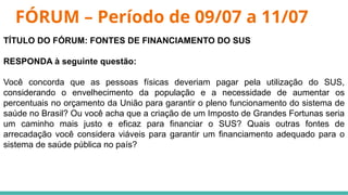 FÓRUM – Período de 09/07 a 11/07
TÍTULO DO FÓRUM: FONTES DE FINANCIAMENTO DO SUS
RESPONDA à seguinte questão:
Você concorda que as pessoas físicas deveriam pagar pela utilização do SUS,
considerando o envelhecimento da população e a necessidade de aumentar os
percentuais no orçamento da União para garantir o pleno funcionamento do sistema de
saúde no Brasil? Ou você acha que a criação de um Imposto de Grandes Fortunas seria
um caminho mais justo e eficaz para financiar o SUS? Quais outras fontes de
arrecadação você considera viáveis para garantir um financiamento adequado para o
sistema de saúde pública no país?
 