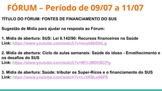 FÓRUM – Período de 09/07 a 11/07
TÍTULO DO FÓRUM: FONTES DE FINANCIAMENTO DO SUS
Sugestão de Mídia para ajudar na resposta ao Fórum:
1. Mídia de abertura: SUS: Lei 8.142/90: Recursos financeiros na Saúde
Link: https://www.youtube.com/watch?v=ovyb6k0tHLg
2. Mídia de abertura: Ciclo de aulas semanais: Saúde do idoso - Envelhecimento e
os desafios do SUS
Link: https://www.youtube.com/watch?v=M7rJMDhBCPg
3. Mídia de abertura: Saúde: tributar os Super-Ricos e o financiamento do SUS
Link: https://www.youtube.com/watch?v=Lr3KBLo66PE
 