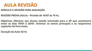 AULA REVISÃO
MÓDULO 3: REVISÃO PARA AVALIAÇÃO
REVISÃO PROVA (AULA) – Período de 16/07 às 19 hs.
Objetivos: Oferecer aos alunos estudo orientado para a AP que acontecerá
entre os dias 19/07 à 20/07. Orientar os temas principais e os respectivos
capítulos do livro texto.
Duração da Aula: 02 hs
 