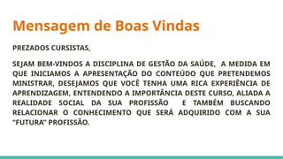 Mensagem de Boas Vindas
PREZADOS CURSISTAS,
SEJAM BEM-VINDOS A DISCIPLINA DE GESTÃO DA SAÚDE, A MEDIDA EM
QUE INICIAMOS A APRESENTAÇÃO DO CONTEÚDO QUE PRETENDEMOS
MINISTRAR, DESEJAMOS QUE VOCÊ TENHA UMA RICA EXPERIÊNCIA DE
APRENDIZAGEM, ENTENDENDO A IMPORTÂNCIA DESTE CURSO, ALIADA A
REALIDADE SOCIAL DA SUA PROFISSÃO E TAMBÉM BUSCANDO
RELACIONAR O CONHECIMENTO QUE SERÁ ADQUIRIDO COM A SUA
“FUTURA” PROFISSÃO.
 