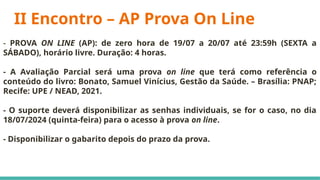 II Encontro – AP Prova On Line
- PROVA ON LINE (AP): de zero hora de 19/07 a 20/07 até 23:59h (SEXTA a
SÁBADO), horário livre. Duração: 4 horas.
- A Avaliação Parcial será uma prova on line que terá como referência o
conteúdo do livro: Bonato, Samuel Vinícius, Gestão da Saúde. – Brasília: PNAP;
Recife: UPE / NEAD, 2021.
- O suporte deverá disponibilizar as senhas individuais, se for o caso, no dia
18/07/2024 (quinta-feira) para o acesso à prova on line.
- Disponibilizar o gabarito depois do prazo da prova.
 