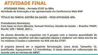 ATIVIDADE FINAL
- ATIVIDADE FINAL – Período 27/07 às 08hs
Atividade de Interação a ser apresentada via Conferencia Web RNP
TÍTULO DA TAREFA: GESTÃO DA SAÚDE – PESO ATIVIDADE 40%
Prezados(as) Alunos(as),
Com base no livro (Bonato, Samuel Vinícius, Gestão da Saúde. – Brasília: PNAP;
Recife: UPE / NEAD, 2021.).
Os alunos deverão se organizar em 5 grupos com a mesma quantidade de
participantes, escolher um dos capítulos abaixo e elaborar um texto escrito de
no máximo 2 laudas e submeter no AVA até dia 27/07.
O arquivo deverá ter a seguinte formatação: Letra Arial, Tamanho 12,
Justificado, Espaçamento 1,5 entrelinhas. O texto deverá ser referenciado de
acordo com as normas da ABNT.
 