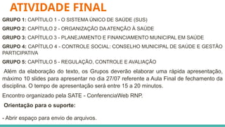 ATIVIDADE FINAL
GRUPO 1: CAPÍTULO 1 - O SISTEMA ÚNICO DE SAÚDE (SUS)
GRUPO 2: CAPÍTULO 2 - ORGANIZAÇÃO DA ATENÇÃO À SAÚDE
GRUPO 3: CAPÍTULO 3 - PLANEJAMENTO E FINANCIAMENTO MUNICIPAL EM SAÚDE
GRUPO 4: CAPÍTULO 4 - CONTROLE SOCIAL: CONSELHO MUNICIPAL DE SAÚDE E GESTÃO
PARTICIPATIVA
GRUPO 5: CAPÍTULO 5 - REGULAÇÃO, CONTROLE E AVALIAÇÃO
Além da elaboração do texto, os Grupos deverão elaborar uma rápida apresentação,
máximo 10 slides para apresentar no dia 27/07 referente a Aula Final de fechamento da
disciplina. O tempo de apresentação será entre 15 a 20 minutos.
Encontro organizado pela SATE - ConferenciaWeb RNP.
Orientação para o suporte:
- Abrir espaço para envio de arquivos.
 