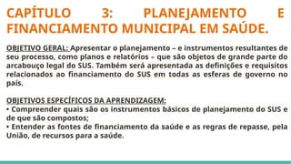 CAPÍTULO 3: PLANEJAMENTO E
FINANCIAMENTO MUNICIPAL EM SAÚDE.
OBJETIVO GERAL: Apresentar o planejamento – e instrumentos resultantes de
seu processo, como planos e relatórios – que são objetos de grande parte do
arcabouço legal do SUS. Também será apresentada as definições e requisitos
relacionados ao financiamento do SUS em todas as esferas de governo no
país.
OBJETIVOS ESPECÍFICOS DA APRENDIZAGEM:
• Compreender quais são os instrumentos básicos de planejamento do SUS e
de que são compostos;
• Entender as fontes de financiamento da saúde e as regras de repasse, pela
União, de recursos para a saúde.
 