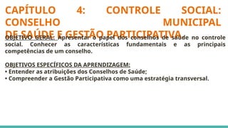 CAPÍTULO 4: CONTROLE SOCIAL:
CONSELHO MUNICIPAL
DE SAÚDE E GESTÃO PARTICIPATIVA.
OBJETIVO GERAL: Apresentar o papel dos conselhos de saúde no controle
social. Conhecer as características fundamentais e as principais
competências de um conselho.
OBJETIVOS ESPECÍFICOS DA APRENDIZAGEM:
• Entender as atribuições dos Conselhos de Saúde;
• Compreender a Gestão Participativa como uma estratégia transversal.
 