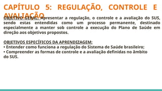 CAPÍTULO 5: REGULAÇÃO, CONTROLE E
AVALIAÇÃO.
OBJETIVO GERAL: Apresentar a regulação, o controle e a avaliação do SUS,
sendo estas entendidas como um processo permanente, destinado
especialmente a manter sob controle a execução do Plano de Saúde em
direção aos objetivos propostos.
OBJETIVOS ESPECÍFICOS DA APRENDIZAGEM:
• Entender como funciona a regulação do Sistema de Saúde brasileiro;
• Compreender as formas de controle e a avaliação definidas no âmbito
do SUS.
 