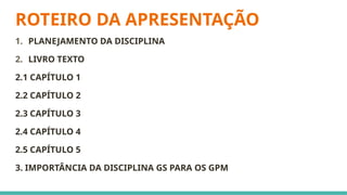 ROTEIRO DA APRESENTAÇÃO
1. PLANEJAMENTO DA DISCIPLINA
2. LIVRO TEXTO
2.1 CAPÍTULO 1
2.2 CAPÍTULO 2
2.3 CAPÍTULO 3
2.4 CAPÍTULO 4
2.5 CAPÍTULO 5
3. IMPORTÂNCIA DA DISCIPLINA GS PARA OS GPM
 