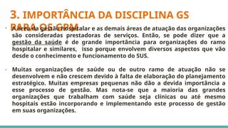 3. IMPORTÂNCIA DA DISCIPLINA GS
PARA OS GPM
- A área da gestão hospitalar e as demais áreas de atuação das organizações
são consideradas prestadoras de serviços. Então, se pode dizer que a
gestão da saúde é de grande importância para organizações do ramo
hospitalar e similares, isso porque envolvem diversos aspectos que vão
desde o conhecimento e funcionamento do SUS.
- Muitas organizações de saúde ou de outro ramo de atuação não se
desenvolvem e não crescem devido à falta de elaboração do planejamento
estratégico. Muitas empresas pequenas não dão a devida importância a
esse processo de gestão. Mas nota-se que a maioria das grandes
organizações que trabalham com saúde seja clínicas ou até mesmo
hospitais estão incorporando e implementando este processo de gestão
em suas organizações.
 