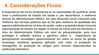 4. Considerações Finais
A importância do Curso fundamenta-se na necessidade de qualificar ainda
mais o profissional de Gestão em Saúde e, por decorrência, a melhoria
técnica da Administração Pública. Há uma demanda social crescente pela
melhoria dos serviços públicos que se faz pela melhoria da qualidade dos
agentes administrativos na área de saúde, razão e propósito desse Curso de
Especialização de Gestão em Saúde. O intuito do Curso está em fortalecer a
área de Administração Pública em nível de pós-graduação, para isso
privilegia à reflexão teórica e genérica sobre a importância do
planejamento estratégico governamental em todos os níveis da gestão
municipal, mediante pesquisa aplicada, com vista: a) produção da
monografia; b) produção de artigos para revistas especializadas ou
publicação eletrônica.
 