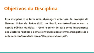 Objetivos da Disciplina
Esta disciplina visa fazer uma abordagem criteriosa da evolução do
Sistema Único de Saúde (SUS) no Brasil, contextualizando com a
Gestão Pública Municipal – GPM, e servir de base como instrumento
aos Gestores Públicos e demais envolvidos para formularem políticas e
ações em conformidade com a “Realidade Municipal”.
 
