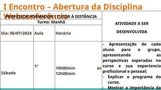 I Encontro – Abertura da Disciplina
Webconferência
PROFESSOR FORMADOR / TUTOR À DISTÂNCIA
ATIVIDADE A SER
DESENVOLVIDA
Turno: Manhã
Dia: 06/07/2024 Aula Horário
Sábado
1º 10h00min às
12h00min
- Apresentação de cada
aluno para o grupo,
apresentando as
perspectivas esperadas no
curso e sua experiencia
profissional e pessoal;
- Explicar o programa do
curso.
- Mostrar a importância da
 