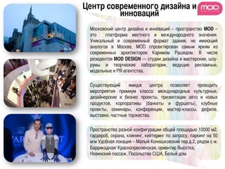 Центр современного дизайна и
                      инноваций	
              Московский центр дизайна и инноваций – пространство MOD –
              это    платформа местного и международного значения.
              Уникальный и современный формат здания, не имеющий
Фасад	
 
              аналогов в Москве, МОD спроектирован самым ярким из
              современных архитекторов Каримом Рашидом. В числе
              резидентов MOD DESIGN — студии дизайна и мастерские, шоу-
              румы и творческие лаборатории, ведущие рекламные,
              модельные и PR-агентства. 	
              	
              Существующий̆ имидж центра позволяет проводить
              мероприятия премиум класса: международные культурные,
              дизайнерские и бизнес проекты, презентации авто и новых
Холл	
       продуктов, корпоративы (банкеты и фуршеты), клубные
              проекты, семинары, конференции, мастер-классы, дефиле,
              выставки, частные торжества.	
              	
              Пространства разной конфигурации общей площадью 10000 м2,
              гардероб, охрана, клининг, кейтеринг по запросу, паркинг на 50
              м/м Удобная локация – Малый Конюшковский пер.д.2, рядом с м.
              Баррикадная/ Краснопресненская, ориентир Высотка,
              Новинский пассаж, Посольство США, Белый дом.	
 Party	
 
 