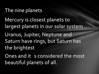 The nine planets
Mercury is closest planets to
largest planets in our solar system
Uranus, Jupiter, Neptune and
Saturn have rings, but Saturn has
the brightest
Ones and it s considered the most
beautiful planets of all.