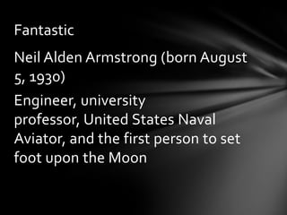 Fantastic
Neil Alden Armstrong (born August
5, 1930)
Engineer, university
professor, United States Naval
Aviator, and the first person to set
foot upon the Moon