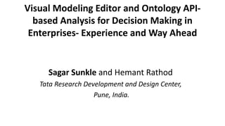 Visual Modeling Editor and Ontology API-based 
Analysis for Decision Making in 
Enterprises- Experience and Way Ahead 
Sagar Sunkle and Hemant Rathod 
Tata Research Development and Design Center, 
Pune, India. 
 