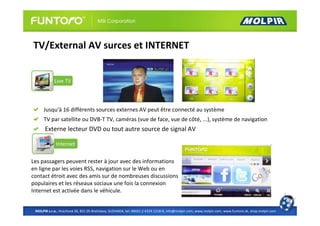 TV/External AV surces et INTERNET




      Jusqu'à 16 différents sources externes AV peut être connecté au système
      TV par satellite ou DVB-T TV, caméras (vue de face, vue de côté, ...), système de navigation
      Externe lecteur DVD ou tout autre source de signal AV



Les passagers peuvent rester à jour avec des informations
en ligne par les voies RSS, navigation sur le Web ou en
contact étroit avec des amis sur de nombreuses discussions
populaires et les réseaux sociaux une fois la connexion
Internet est activée dans le véhicule.


 MOLPIR s.r.o., Hrachová 30, 821 05 Bratislava, SLOVAKIA, tel: 00421 2 4319 1218-9, info@molpir.com, www.molpir.com, www.funtoro.sk, shop.molpir.com
 