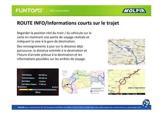 ROUTE INFO/Informations courts sur le trajet
Regarder la position réel du train / du véhicule sur la
carte en montrant une partie de voyage réalisée et
indiquant la voie à la gare de destination.
Des renseignements à jour sur la distance déjà
parcourue, la distance estimée à la destination et
l'heure d'arrivée prévue à la destination et les
informations possibles sur les arrêtes de voyage.




MOLPIR s.r.o., Hrachová 30, 821 05 Bratislava, SLOVAKIA, tel: 00421 2 4319 1218-9, info@molpir.com, www.molpir.com, www.funtoro.sk, shop.molpir.com
 
