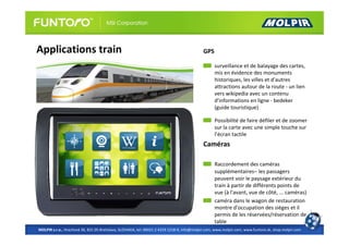 Applications train                                                                          GPS

                                                                                                  surveillance et de balayage des cartes,
                                                                                                  mis en évidence des monuments
                                                                                                  historiques, les villes et d'autres
                                                                                                  attractions autour de la route - un lien
                                                                                                  vers wikipedia avec un contenu
                                                                                                  d'informations en ligne - bedeker
                                                                                                  (guide touristique)

                                                                                                  Possibilité de faire défiler et de zoomer
                                                                                                  sur la carte avec une simple touche sur
                                                                                                  l’écran tactile
                                                                                            Caméras

                                                                                                  Raccordement des caméras
                                                                                                  supplémentaires– les passagers
                                                                                                  peuvent voir le paysage extérieur du
                                                                                                  train à partir de différents points de
                                                                                                  vue (à l'avant, vue de côté, ... caméras)
                                                                                                  caméra dans le wagon de restauration
                                                                                                  montre d'occupation des sièges et il
                                                                                                  permis de les réservées/réservation de
                                                                                                  table
MOLPIR s.r.o., Hrachová 30, 821 05 Bratislava, SLOVAKIA, tel: 00421 2 4319 1218-9, info@molpir.com, www.molpir.com, www.funtoro.sk, shop.molpir.com
 
