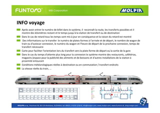 INFO voyage
     Après avoir entrer le numéro de billet dans le système, il reconnaît la route, les transferts possibles et il
     montre des kilomètres restant et le temps jusqu’á la station de transfert ou de destination
     Dans le cas de retard tous les temps sont mis à jour en conséquence et la raison du retard est montré
      Des informations sur le transfer: le numéro de plates-formes à l'arrivée et de départ, le nombre de wagon de
     train ou d'autocar connexion, le numéro du wagon et l'heure de départ de la prochaine connexion, temps de
     transfert nécessaire
     Carte pour faciliter l'orientation lors du transfert vers la plate-forme de départ ou la sortie de la gare
     Dans le cas du temps d'attente plus long pour la connexion le système montre des restaurants, cafétérias,
     magasins (espace pour la publicité des aliments et de boissons et d'autres installations de la station à
     proximité entourant
     Conditions météorologiques réelles à destination ou en commutation / transfert endroits
     La vitesse réelle du train, ...




MOLPIR s.r.o., Hrachová 30, 821 05 Bratislava, SLOVAKIA, tel: 00421 2 4319 1218-9, info@molpir.com, www.molpir.com, www.funtoro.sk, shop.molpir.com
 