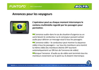Annonces pour les voyageurs

                                          L'opérateur peut au chaque moment interrompre le
                                          contenu multimédia regardé par les passagers pour
                                          permettre:

                                             L'annonce audio–dans le cas de situation d'urgence ou un
                                          autre besoin le conducteur ou le convoyeur puissent activer
                                          audio pour délivrer un message vocal à tous les passagers
                                             L’annonce vidéo – le conducteur peut montrer la séquence
                                          vidéo à tous les passagers – sur tous les moniteurs sera montré
                                          la même vidéo (les moniteurs éteints OFF tournent
                                          automatiquement sur ON lors de l'annonce de vidéo)
                                             lorsque l'annonce d'audio ou de vidéo sont terminés tous les
                                          moniteurs reviennent sur le point ou ils étaient interrompus



MOLPIR s.r.o., Hrachová 30, 821 05 Bratislava, SLOVAKIA, tel: 00421 2 4319 1218-9, info@molpir.com, www.molpir.com, www.funtoro.sk, shop.molpir.com
 