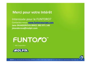 Merci pour votre Intérêt
    Interessée pour le FUNTORO?
    Contactez-nous: www.funtoroeurope.com
    Jana SKANDEROVA 00421 902 971 146
    jskanderova@molpir.com




MOLPIR s.r.o., Hrachová 30, 821 05 Bratislava, SLOVAKIA, tel: 00421 2 4319 1218-9, info@molpir.com, www.molpir.com, www.funtoro.sk, shop.molpir.com
 
