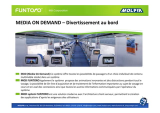 MEDIA ON DEMAND – Divertissement au bord




   MOD (Media On Demand) Ce système offre toutes les possibilités de passagers d'un choix individuel de contenu
   multimédia stocké dans un système
   MOD FUNTORO également le systéme propose des animations innovantes et des distractions pendant tout le
   voyage, la possibilité de On-line d'acquisition et de traitement de l'information importante au sujet de voyage en
   cours et en aval des connexions ainsi que toutes les autres informations communiquées par l'opérateur du
   système
   MOD system FUNTORO est une solution moderne avec l’architecture client-serveur, permettant la création
   des applications d’après les exigences des utilisateurs

MOLPIR s.r.o., Hrachová 30, 821 05 Bratislava, SLOVAKIA, tel: 00421 2 4319 1218-9, info@molpir.com, www.molpir.com, www.funtoro.sk, shop.molpir.com
 