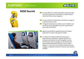 MOD fournit                                         la commodité et le confort disponible uniquement dans
                                                                             les avions jusqu'à tout récemment et il peut satisfaire
                                                                             même les clients les plus exigeants

                                                                             un accès illimité à l'information concernant le voyage et
                                                                             le divertissement à bord
                                                                             l'image de l'opérateur du système qui est moderne, qui
                                                                             prend soin de ses passagers et qui est un pionnier de
                                                                             up-to-date de solutions

                                                                             générer des bénéfices supplémentaires de l'espace
                                                                             publicitaire à vendre à des agences médias

                                                                             en utilisant le temps de déclenchement pour le
                                                                             divertissement, l'éducation, regarder des films ou
                                                                             émissions de télévision ou de la navigation sources
                                                                             d'information crée en passagers le sentiment que le
                                                                             temps de déclenchement était plus court et mieux
                                                                             dépensé - ce qui crée une perception positive pour les
                                                                             voyages en exploitant concerné / véhicule avec système
                                                                             de MOD



MOLPIR s.r.o., Hrachová 30, 821 05 Bratislava, SLOVAKIA, tel: 00421 2 4319 1218-9, info@molpir.com, www.molpir.com, www.funtoro.sk, shop.molpir.com
 