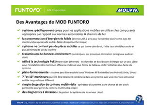 Des Avantages de MOD FUNTORO
      système spécifiquement conçu pour les applications mobiles en utilisant les composants
      appropriés par rapport aux normes automobiles & chemins de fer
      la consommation d'énergie très faible (environ 20A à 24V pour l'ensemble du système avec 50
      moniteurs) ce qui résulte en très faible dissipation thermique)
      système ne contient pas de pièces mobiles ce qui donne zéro bruit, faible taux de défectuosité et
      plus de temps de vie du système
      transmission de données entièrement numériques, qui provoque élimination de signaux audio et
      vidéo
      utilisé la technologie PoE (Power Over Ethernet) - les données et distribution d'énergie sur un seul câble
      pour l'installation des moniteurs efficaces et donne sous forme de tableau et de l'entretien plus facile du
      système
      plate-forme ouverte - système peut être exploité sous Windows XP Embedded ou Android (Unix / Linux)
      7 "et 10" moniteurs peuvent être librement combinées dans un système avec une interface utilisateur
      unifiée ou graphique différent
      simple de gestion de contenu multimédia - opérateur du système a une chance et des outils
      pertinents pour gérer du contenu multimédia propre
      des diagnostics à distance et la gestion du système via le serveur cloud


MOLPIR s.r.o., Hrachová 30, 821 05 Bratislava, SLOVAKIA, tel: 00421 2 4319 1218-9, info@molpir.com, www.molpir.com, www.funtoro.sk, shop.molpir.com
 