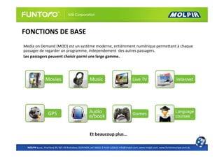 FONCTIONS DE BASE
Media on Demand (MOD) est un système moderne, entièrement numérique permettant à chaque
passager de regarder un programme, independement des autres passagers.
Les passagers peuvent choisir parmi une large gamme.




                                                       Et beaucoup plus…

  MOLPIR s.r.o., Hrachová 30, 821 05 Bratislava, SLOVAKIA, tel: 00421 2 4319 1218-9, info@molpir.com, www.molpir.com, www.funtoroeurope.com.sk,
 