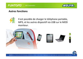 Autres fonctions

                     Il est possible de charger le téléphone portable,
                     MP3, et les autres dispositif via USB sur le MOD
                     moniteur.




MOLPIR s.r.o., Hrachová 30, 821 05 Bratislava, SLOVAKIA, tel: 00421 2 4319 1218-9, info@molpir.com, www.molpir.com, www.funtoro.sk, shop.molpir.com
 