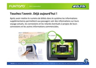 Touchez l’avenir. Déjà aujourd’hui !
Après avoir mettre le numéro de billets dans le systéme les informations
supplémentaires permettent aux passagers voir des informations sur leurs
voyage actuels, les connexions et les retards éventuels á propos de leurs
connexions et les autres informations commerciales.




MOLPIR s.r.o., Hrachová 30, 821 05 Bratislava, SLOVAKIA, tel: 00421 2 4319 1218-9, info@molpir.com, www.molpir.com, www.funtoro.sk, shop.molpir.com
 